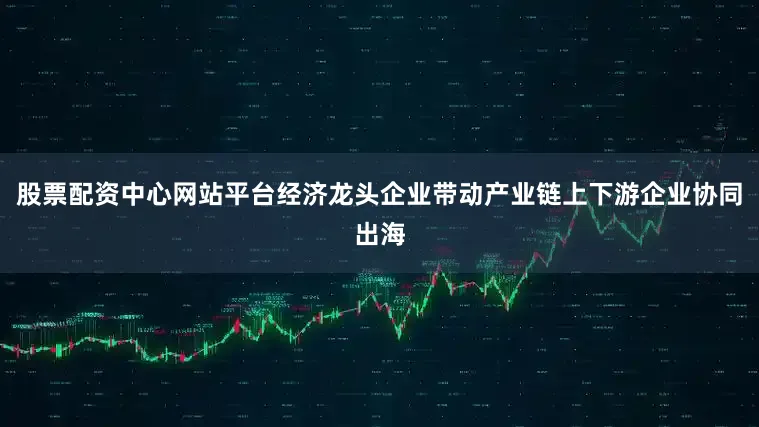 股票配资中心网站平台经济龙头企业带动产业链上下游企业协同出海