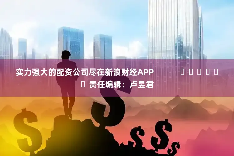 实力强大的配资公司尽在新浪财经APP            						责任编辑：卢昱君
