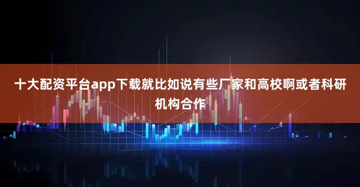 十大配资平台app下载就比如说有些厂家和高校啊或者科研机构合作