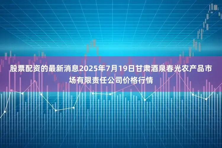 股票配资的最新消息2025年7月19日甘肃酒泉春光农产品市场有限责任公司价格行情