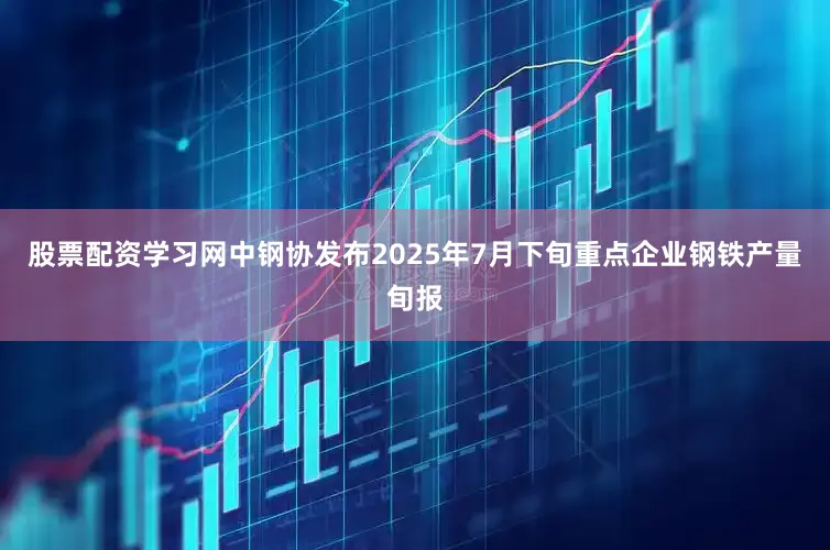 股票配资学习网中钢协发布2025年7月下旬重点企业钢铁产量旬报
