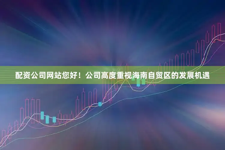 配资公司网站您好！公司高度重视海南自贸区的发展机遇